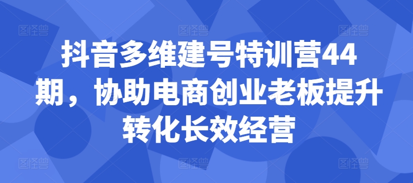 抖音多维建号特训营44期，协助电商创业老板提升转化长效经营-最全资源库