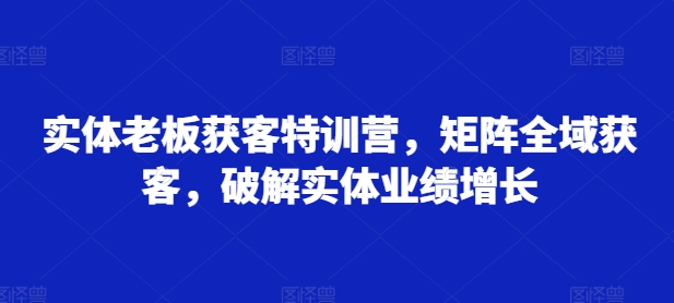实体老板获客特训营，矩阵全域获客，破解实体业绩增长-最全资源库