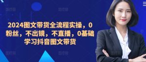 2024图文带货全流程实操,0粉丝,不出镜,不直播,0基础学习抖音图文带货-最全资源库