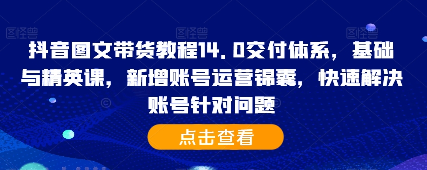 抖音图文带货教程14.0交付体系，基础与精英课，新增账号运营锦囊，快速解决账号针对问题-最全资源库