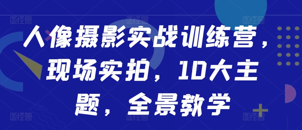人像摄影实战训练营,现场实拍,10大主题,全景教学-最全资源库