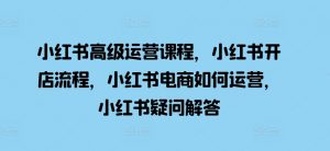 小红书高级运营课程，小红书开店流程，小红书电商如何运营，小红书疑问解答-最全资源库