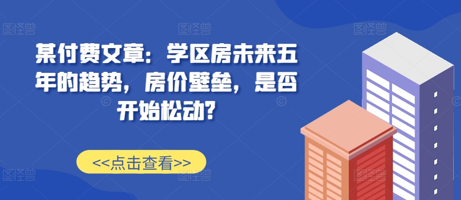 某付费文章：学区房未来五年的趋势，房价壁垒，是否开始松动?-最全资源库