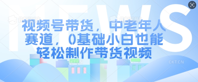 视频号带货，中老年人赛道，0基础小白也能轻松制作带货视频-最全资源库