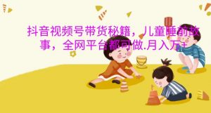抖音视频号带货秘籍,儿童睡前故事,全网平台都可做,月入过W【揭秘】-最全资源库