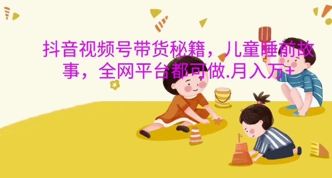 抖音视频号带货秘籍,儿童睡前故事,全网平台都可做,月入过W【揭秘】-最全资源库