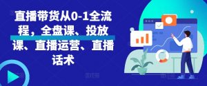 直播带货从0-1全流程,全盘课、投放课、直播运营、直播话术-最全资源库