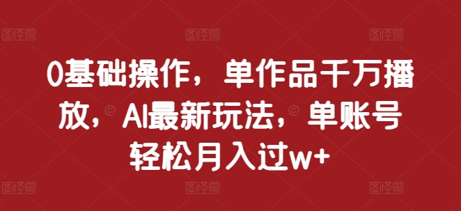 0基础操作，单作品千万播放，AI最新玩法，单账号轻松月入过w+【揭秘】-最全资源库