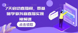 7天启动直播间,零基础学做抖音直播实操视频课-最全资源库