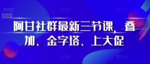 阿甘社群最新三节课，叠加、金字塔、上大促-最全资源库