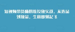 短视频带货随心推投放实战,从选品到放量,生意即刻起飞-最全资源库