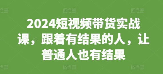 2024短视频带货实战课,跟着有结果的人,让普通人也有结果-最全资源库