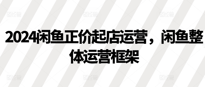 2024闲鱼正价起店运营,闲鱼整体运营框架-最全资源库