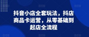 抖音小店全套玩法,抖店商品卡运营,从零基础到起店全流程-最全资源库