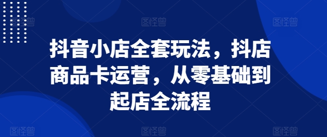 抖音小店全套玩法,抖店商品卡运营,从零基础到起店全流程-最全资源库