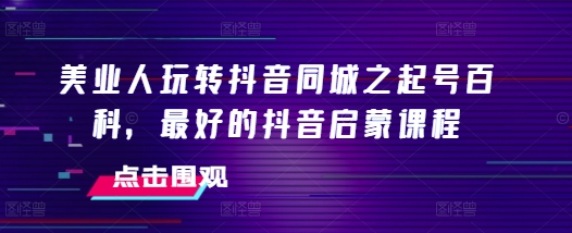 美业人玩转抖音同城之起号百科,最好的抖音启蒙课程-最全资源库