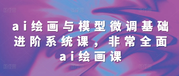 ai绘画与模型微调基础进阶系统课，非常全面ai绘画课(68节)-最全资源库