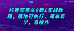 抖音获客从0到1实战教程，落地可执行，简单易学，易操作-最全资源库