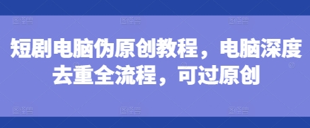 短剧电脑伪原创教程，电脑深度去重全流程，可过原创-最全资源库