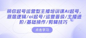 带你起号运营型主播培训课AI起号，底层逻辑/ai起号/运营晋级/主播进阶/基础操作/剪辑技巧-最全资源库