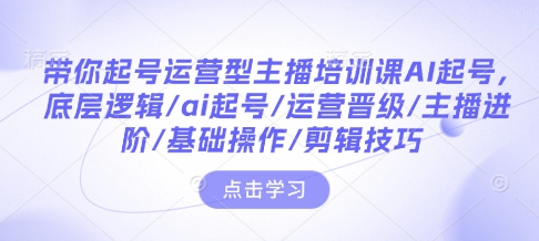 带你起号运营型主播培训课AI起号,底层逻辑/ai起号/运营晋级/主播进阶/基础操作/剪辑技巧-最全资源库