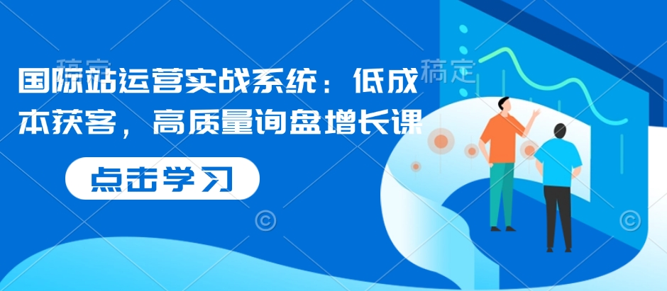 国际站运营实战系统：低成本获客，高质量询盘增长课-最全资源库