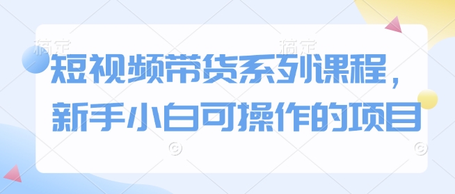 短视频带货系列课程,新手小白可操作的项目-最全资源库