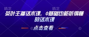 茶叶主播话术课，0基础也能听得懂的话术课-最全资源库