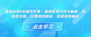 直播运营46期线下课：直播起号方式与复盘、运营型主播、付费混合投放、短视频流量叠-最全资源库