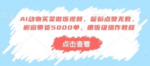 AI动物买菜做饭视频，吸粉点赞无数，橱窗带货5000单，喂饭级操作教程-最全资源库