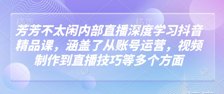 芳芳不太闲内部直播深度学习抖音精品课，涵盖了从账号运营，视频制作到直播技巧等多个方面-最全资源库