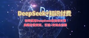如何使用DeepSeek在知识付费赛道价值变现，引流+变现全流程-最全资源库