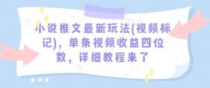 小说推文最新玩法(视频标记)，单条视频收益四位数，详细教程来了-最全资源库