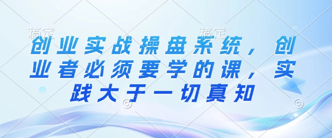 创业实战操盘系统,创业者必须要学的课,实践大于一切真知-最全资源库