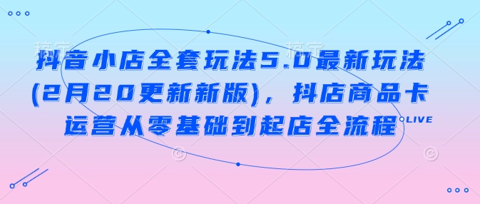 抖音小店全套玩法5.0最新玩法(2月20更新新版),抖店商品卡运营从零基础到起店全流程-最全资源库