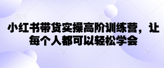 小红书带货实操高阶训练营,让每个人都可以轻松学会-最全资源库