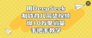 用DeepSeek制作育儿带货视频,爆10W单销量,手把手教学-最全资源库