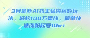 3月最新AI药王猛兽视频玩法,轻松100W播放,简单快速涨粉起号10w+-最全资源库