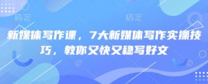 新媒体写作课，7大新媒体写作实操技巧，教你又快又稳写好文-最全资源库