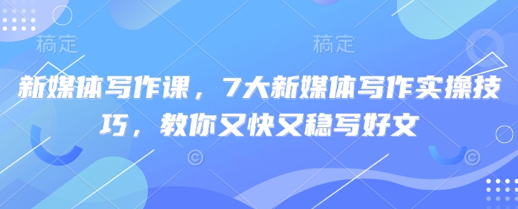 新媒体写作课，7大新媒体写作实操技巧，教你又快又稳写好文-最全资源库