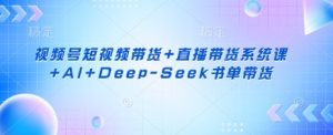 视频号短视频带货+直播带货系统课+AI+Deep-Seek书单带货-最全资源库