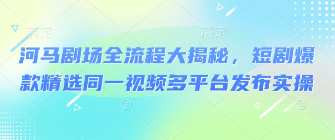 河马剧场全流程大揭秘,短剧爆款精选同一视频多平台发布实操-最全资源库