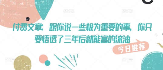 付费文章:跟你说一些极为重要的事,你只要悟透了 三年后 就能富的流油-最全资源库
