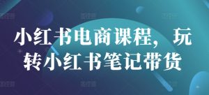 小红书电商课程,玩转小红书笔记带货-最全资源库