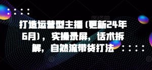 打造运营型主播(更新25年4月),实操录屏,话术拆解,自然流带货打法-最全资源库