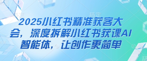 2025小红书精准获客大会,深度拆解小红书获课AI智能体,让创作更简单-最全资源库