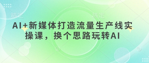 AI+新媒体打造流量生产线实操课,换个思路玩转AI-最全资源库