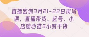 直播密训3月21~22日现场课，​直播带货、起号、小店随心推5小时干货-最全资源库