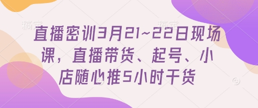直播密训3月21~22日现场课，​直播带货、起号、小店随心推5小时干货-最全资源库