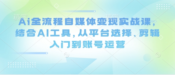 Ai全流程自媒体变现实战课，结合AI工具，从平台选择、剪辑入门到账号运营-最全资源库